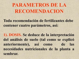 PARAMETROS DE LA
RECOMENDACION
Toda recomendación de fertilizantes debe
contener cuatro parámetros, así:
1). DOSIS. Se deduce de la interpretación
del análisis de suelo (tal como se explicó
anteriormente), así como de las
necesidades nutricionales de la planta a
sembrar.
 