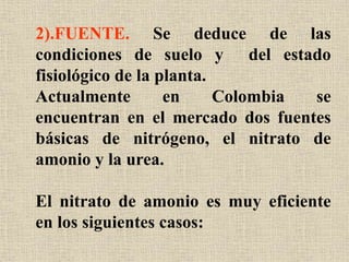 2).FUENTE. Se deduce de las
condiciones de suelo y del estado
fisiológico de la planta.
Actualmente en Colombia se
encuentran en el mercado dos fuentes
básicas de nitrógeno, el nitrato de
amonio y la urea.
El nitrato de amonio es muy eficiente
en los siguientes casos:
 