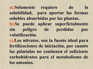a).Solamente requiere de la
solubilidad, para aportar las formas
solubles absorbidas por las plantas.
b).Se puede aplicar superficialmente
sin peligro de perdidas por
volatilización.
c).Los nitratos, son la fuente ideal para
fertilizaciones de iniciación, por cuanto
las plántulas no contienen el suficiente
carbohidratos para el metabolismo de
los amonios.
 