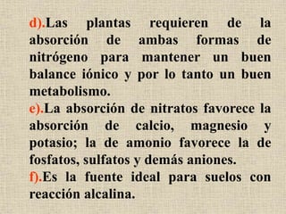 d).Las plantas requieren de la
absorción de ambas formas de
nitrógeno para mantener un buen
balance iónico y por lo tanto un buen
metabolismo.
e).La absorción de nitratos favorece la
absorción de calcio, magnesio y
potasio; la de amonio favorece la de
fosfatos, sulfatos y demás aniones.
f).Es la fuente ideal para suelos con
reacción alcalina.
 