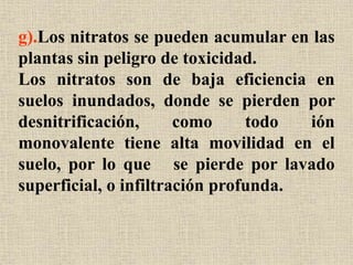 g).Los nitratos se pueden acumular en las
plantas sin peligro de toxicidad.
Los nitratos son de baja eficiencia en
suelos inundados, donde se pierden por
desnitrificación, como todo ión
monovalente tiene alta movilidad en el
suelo, por lo que se pierde por lavado
superficial, o infiltración profunda.
 