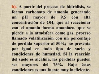 b). A partir del proceso de hidrólisis, se
forma carbonato de amonio generando
un pH mayor de 9.5 con alta
concentración de OH, que al reaccionar
con el amonio forma amoníaco, que se
pierde a la atmósfera como gas, proceso
llamado volatilización con un porcentaje
de pérdida superior al 50%; se presenta
por igual en todo tipo de suelo y
condiciones de humedad. Si la reacción
del suelo es alcalina, las pérdidas pueden
ser mayores del 75%. Bajo éstas
condiciones es una fuente muy ineficiente.
 