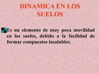 Es un elemento de muy poca movilidad
en los suelos, debido a la facilidad de
formar compuestos insolubles.
DINAMICA EN LOS
SUELOS
 