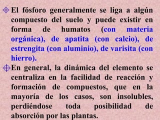El fósforo generalmente se liga a algún
compuesto del suelo y puede existir en
forma de humatos (con materia
orgánica), de apatita (con calcio), de
estrengita (con aluminio), de varisita (con
hierro).
En general, la dinámica del elemento se
centraliza en la facilidad de reacción y
formación de compuestos, que en la
mayoría de los casos, son insolubles,
perdiéndose toda posibilidad de
absorción por las plantas.
 