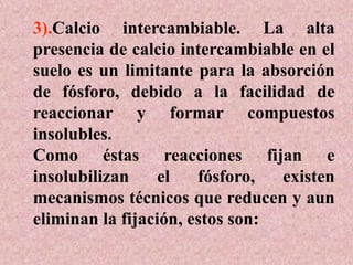 3).Calcio intercambiable. La alta
presencia de calcio intercambiable en el
suelo es un limitante para la absorción
de fósforo, debido a la facilidad de
reaccionar y formar compuestos
insolubles.
Como éstas reacciones fijan e
insolubilizan el fósforo, existen
mecanismos técnicos que reducen y aun
eliminan la fijación, estos son:
 
