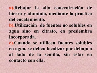 a).Rebajar la alta concentración de
hierro y aluminio, mediante la practica
del encalamiento.
b).Utilización de fuentes no solubles en
agua sino en citrato, en presiembra
incorporada.
c).Cuando se utilicen fuentes solubles
en agua, se deben localizar por debajo o
al lado de la semilla, sin estar en
contacto con ella.
 