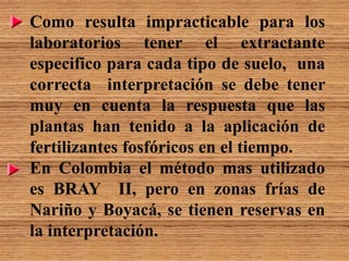 Como resulta impracticable para los
laboratorios tener el extractante
especifico para cada tipo de suelo, una
correcta interpretación se debe tener
muy en cuenta la respuesta que las
plantas han tenido a la aplicación de
fertilizantes fosfóricos en el tiempo.
En Colombia el método mas utilizado
es BRAY II, pero en zonas frías de
Nariño y Boyacá, se tienen reservas en
la interpretación.
 