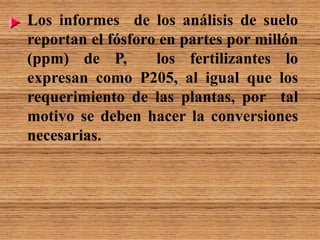 Los informes de los análisis de suelo
reportan el fósforo en partes por millón
(ppm) de P, los fertilizantes lo
expresan como P205, al igual que los
requerimiento de las plantas, por tal
motivo se deben hacer la conversiones
necesarias.
 