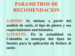 PARAMETROS DE
RECOMENDACION
1).DOSIS: Se obtiene a partir del
análisis de suelo, el tipo de planta y sus
requerimientos nutricionales.
2).FUENTE: En la actualidad en
Colombia se manejan dos tipos de
fuentes para la aplicación de fósforo al
suelo:
 