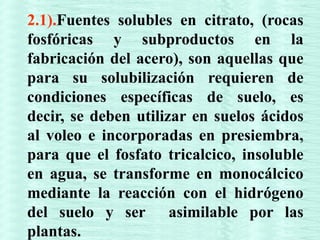 2.1).Fuentes solubles en citrato, (rocas
fosfóricas y subproductos en la
fabricación del acero), son aquellas que
para su solubilización requieren de
condiciones específicas de suelo, es
decir, se deben utilizar en suelos ácidos
al voleo e incorporadas en presiembra,
para que el fosfato tricalcico, insoluble
en agua, se transforme en monocálcico
mediante la reacción con el hidrógeno
del suelo y ser asimilable por las
plantas.
 