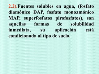 2.2).Fuentes solubles en agua, (fosfato
diamónico DAP, fosfato monoamónico
MAP, superfosfatos pirofosfatos), son
aquellas formas de solubilidad
inmediata, su aplicación está
condicionada al tipo de suelo.
 