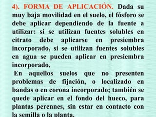 4). FORMA DE APLICACIÓN. Dada su
muy baja movilidad en el suelo, el fósforo se
debe aplicar dependiendo de la fuente a
utilizar: si se utilizan fuentes solubles en
citrato debe aplicarse en presiembra
incorporado, si se utilizan fuentes solubles
en agua se pueden aplicar en presiembra
incorporado,
En aquellos suelos que no presenten
problemas de fijación, o localizado en
bandas o en corona incorporado; también se
quede aplicar en el fondo del hueco, para
plantas perennes, sin estar en contacto con
la semilla o la planta.
 