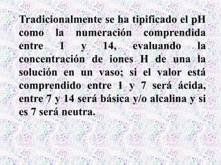 Tradicionalmente se ha tipificado el pH
como la numeración comprendida
entre 1 y 14, evaluando la
concentración de iones H de una la
solución en un vaso; si el valor está
comprendido entre 1 y 7 será ácida,
entre 7 y 14 será básica y/o alcalina y si
es 7 será neutra.
 