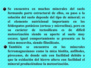Se encuentra en muchos minerales del suelo
formando parte estructural de ellos, su paso a la
solución del suelo depende del tipo de mineral; es
el elemento nutricional importante en los
feldespatos potásicos (ortosa y microclina), pero en
su carácter de tectosilicato es de difícil
meteorización siendo su aporte al suelo muy
escaso; igual comportamiento se presenta en la
mica moscovita, siendo filosilicato.
También se encuentra en los minerales
ferromagnesianos como la mica biotita, anfíboles,
piroxenos, de donde sale con facilidad debido a
que la oxidación del hierro altera con facilidad el
mineral produciéndose la meteorización.
 