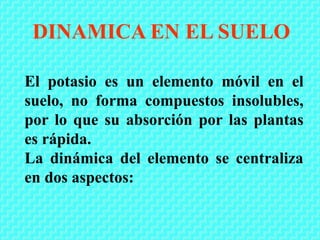 El potasio es un elemento móvil en el
suelo, no forma compuestos insolubles,
por lo que su absorción por las plantas
es rápida.
La dinámica del elemento se centraliza
en dos aspectos:
DINAMICA EN EL SUELO
 