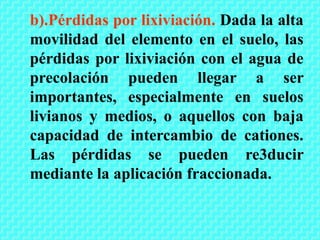 b).Pérdidas por lixiviación. Dada la alta
movilidad del elemento en el suelo, las
pérdidas por lixiviación con el agua de
precolación pueden llegar a ser
importantes, especialmente en suelos
livianos y medios, o aquellos con baja
capacidad de intercambio de cationes.
Las pérdidas se pueden re3ducir
mediante la aplicación fraccionada.
 