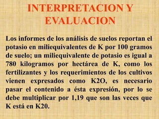 INTERPRETACION Y
EVALUACION
Los informes de los análisis de suelos reportan el
potasio en miliequivalentes de K por 100 gramos
de suelo; un miliequivalente de potasio es igual a
780 kilogramos por hectárea de K, como los
fertilizantes y los requerimientos de los cultivos
vienen expresados como K2O, es necesario
pasar el contenido a ésta expresión, por lo se
debe multiplicar por 1,19 que son las veces que
K está en K20.
 