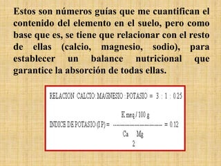 Estos son números guías que me cuantifican el
contenido del elemento en el suelo, pero como
base que es, se tiene que relacionar con el resto
de ellas (calcio, magnesio, sodio), para
establecer un balance nutricional que
garantice la absorción de todas ellas.
 