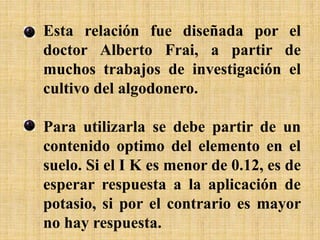 Esta relación fue diseñada por el
doctor Alberto Frai, a partir de
muchos trabajos de investigación el
cultivo del algodonero.
Para utilizarla se debe partir de un
contenido optimo del elemento en el
suelo. Si el I K es menor de 0.12, es de
esperar respuesta a la aplicación de
potasio, si por el contrario es mayor
no hay respuesta.
 