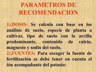 PARAMETROS DE
RECOMENDACION
1).DOSIS: Se calcula con base en los
análisis de suelo, especie de planta a
cultivar, tipo de suelo con la arcilla
predominante, contenido de calcio,
magnesio y sodio del suelo.
2).FUENTES: Para escoger la fuente de
fertilización se debe tener en cuenta el
ión acompañante del potasio:
 