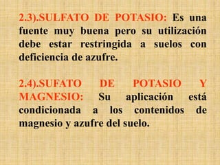 2.3).SULFATO DE POTASIO: Es una
fuente muy buena pero su utilización
debe estar restringida a suelos con
deficiencia de azufre.
2.4).SUFATO DE POTASIO Y
MAGNESIO: Su aplicación está
condicionada a los contenidos de
magnesio y azufre del suelo.
 