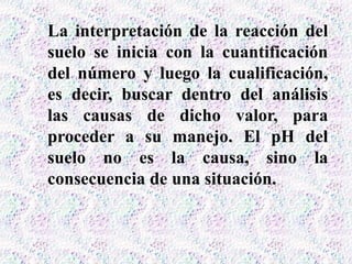 La interpretación de la reacción del
suelo se inicia con la cuantificación
del número y luego la cualificación,
es decir, buscar dentro del análisis
las causas de dicho valor, para
proceder a su manejo. El pH del
suelo no es la causa, sino la
consecuencia de una situación.
 