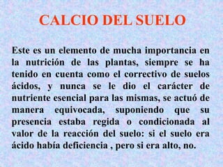 CALCIO DEL SUELO
Este es un elemento de mucha importancia en
la nutrición de las plantas, siempre se ha
tenido en cuenta como el correctivo de suelos
ácidos, y nunca se le dio el carácter de
nutriente esencial para las mismas, se actuó de
manera equivocada, suponiendo que su
presencia estaba regida o condicionada al
valor de la reacción del suelo: si el suelo era
ácido había deficiencia , pero si era alto, no.
 