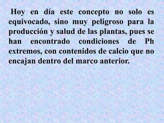 Hoy en día este concepto no solo es
equivocado, sino muy peligroso para la
producción y salud de las plantas, pues se
han encontrado condiciones de Ph
extremos, con contenidos de calcio que no
encajan dentro del marco anterior.
 