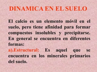 El calcio es un elemento móvil en el
suelo, pero tiene afinidad para formar
compuestos insolubles y precipitarse.
En general se encuentra en diferentes
formas:
a).Estructural: Es aquel que se
encuentra en los minerales primarios
del suelo.
DINAMICA EN EL SUELO
 