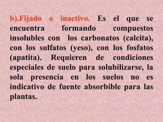 b).Fijado o inactivo. Es el que se
encuentra formando compuestos
insolubles con los carbonatos (calcita),
con los sulfatos (yeso), con los fosfatos
(apatita). Requieren de condiciones
especiales de suelo para solubilizarse, la
sola presencia en los suelos no es
indicativo de fuente absorbible para las
plantas.
 