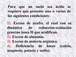 Para que un suelo sea ácido se
requiere que presente una o varias de
las siguientes condiciones:
1). Exceso de azufre, el cual con su
dinámica de reducción-oxidación
generan iones H que acidifican.
2). Exceso de aluminio.
3). Exceso de materia orgánica.
4). Deficiencia de bases (calcio,
magnesio, potasio y sodio).
 