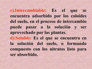 c).Intercambiable: Es el que se
encuentra adsorbido por los coloides
del suelo, en el proceso de intercambio
puede pasar a la solución y ser
aprovechado por las plantas.
d).Soluble: Es el que se encuentra en
la solución del suelo, o formando
compuesto con los nitratos listo para
ser absorbido.
 