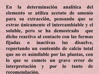 En la determinación analítica del
elemento se utiliza acetato de amonio
para su extracción, pensando que se
extrae únicamente el intercambiable y el
soluble, pero se ha demostrado que
dicho reactivo al contacto con las formas
fijadas o inactivas las disuelve,
reportando un contenido de calcio total
que no es asimilable por las plantas, con
lo que se comete un grave error de
interpretación y por lo tanto de
recomendación.
 