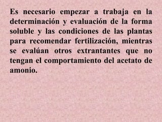 Es necesario empezar a trabaja en la
determinación y evaluación de la forma
soluble y las condiciones de las plantas
para recomendar fertilización, mientras
se evalúan otros extrantantes que no
tengan el comportamiento del acetato de
amonio.
 