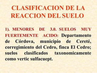 CLASIFICACION DE LA
REACCION DEL SUELO
1). MENORES DE 3.0. SUELOS MUY
FUERTEMENTE ACIDO: Departamento
de Córdova, municipio de Cereté,
corregimiento del Cedro, finca El Cedro;
suelos clasificados taxonomicamente
como vertic sulfacuept.
 