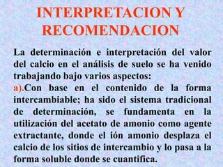 INTERPRETACION Y
RECOMENDACION
La determinación e interpretación del valor
del calcio en el análisis de suelo se ha venido
trabajando bajo varios aspectos:
a).Con base en el contenido de la forma
intercambiable; ha sido el sistema tradicional
de determinación, se fundamenta en la
utilización del acetato de amonio como agente
extractante, donde el ión amonio desplaza el
calcio de los sitios de intercambio y lo pasa a la
forma soluble donde se cuantifica.
 