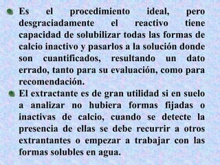 Es el procedimiento ideal, pero
desgraciadamente el reactivo tiene
capacidad de solubilizar todas las formas de
calcio inactivo y pasarlos a la solución donde
son cuantificados, resultando un dato
errado, tanto para su evaluación, como para
recomendación.
El extractante es de gran utilidad si en suelo
a analizar no hubiera formas fijadas o
inactivas de calcio, cuando se detecte la
presencia de ellas se debe recurrir a otros
extrantantes o empezar a trabajar con las
formas solubles en agua.
 