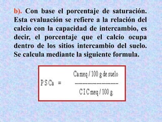 b). Con base el porcentaje de saturación.
Esta evaluación se refiere a la relación del
calcio con la capacidad de intercambio, es
decir, el porcentaje que el calcio ocupa
dentro de los sitios intercambio del suelo.
Se calcula mediante la siguiente formula.
 
