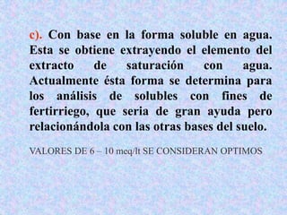c). Con base en la forma soluble en agua.
Esta se obtiene extrayendo el elemento del
extracto de saturación con agua.
Actualmente ésta forma se determina para
los análisis de solubles con fines de
fertirriego, que seria de gran ayuda pero
relacionándola con las otras bases del suelo.
VALORES DE 6 – 10 meq/lt SE CONSIDERAN OPTIMOS
 