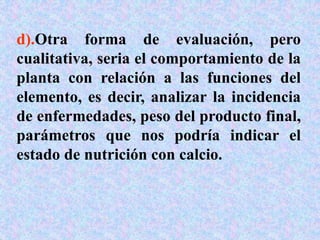 d).Otra forma de evaluación, pero
cualitativa, seria el comportamiento de la
planta con relación a las funciones del
elemento, es decir, analizar la incidencia
de enfermedades, peso del producto final,
parámetros que nos podría indicar el
estado de nutrición con calcio.
 