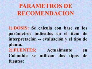 PARAMETROS DE
RECOMENDACION
1).DOSIS: Se calcula con base en los
parámetros indicados en el ítem de
interpretación -- evaluación y el tipo de
planta.
2).FUENTES: Actualmente en
Colombia se utilizan dos tipos de
fuentes:
 