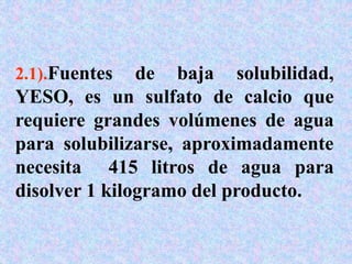 2.1).Fuentes de baja solubilidad,
YESO, es un sulfato de calcio que
requiere grandes volúmenes de agua
para solubilizarse, aproximadamente
necesita 415 litros de agua para
disolver 1 kilogramo del producto.
 