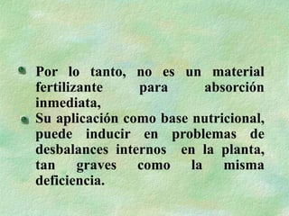 Por lo tanto, no es un material
fertilizante para absorción
inmediata,
Su aplicación como base nutricional,
puede inducir en problemas de
desbalances internos en la planta,
tan graves como la misma
deficiencia.
 