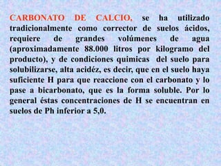 CARBONATO DE CALCIO, se ha utilizado
tradicionalmente como corrector de suelos ácidos,
requiere de grandes volúmenes de agua
(aproximadamente 88.000 litros por kilogramo del
producto), y de condiciones quimicas del suelo para
solubilizarse, alta acidéz, es decir, que en el suelo haya
suficiente H para que reaccione con el carbonato y lo
pase a bicarbonato, que es la forma soluble. Por lo
general éstas concentraciones de H se encuentran en
suelos de Ph inferior a 5,0.
 