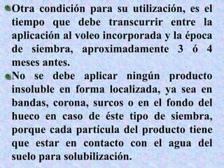 Otra condición para su utilización, es el
tiempo que debe transcurrir entre la
aplicación al voleo incorporada y la época
de siembra, aproximadamente 3 ó 4
meses antes.
No se debe aplicar ningún producto
insoluble en forma localizada, ya sea en
bandas, corona, surcos o en el fondo del
hueco en caso de éste tipo de siembra,
porque cada partícula del producto tiene
que estar en contacto con el agua del
suelo para solubilización.
 