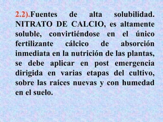 2.2).Fuentes de alta solubilidad.
NITRATO DE CALCIO, es altamente
soluble, convirtiéndose en el único
fertilizante cálcico de absorción
inmediata en la nutrición de las plantas,
se debe aplicar en post emergencia
dirigida en varias etapas del cultivo,
sobre las raices nuevas y con humedad
en el suelo.
 