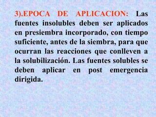 3).EPOCA DE APLICACION: Las
fuentes insolubles deben ser aplicados
en presiembra incorporado, con tiempo
suficiente, antes de la siembra, para que
ocurran las reacciones que conlleven a
la solubilización. Las fuentes solubles se
deben aplicar en post emergencia
dirigida.
 
