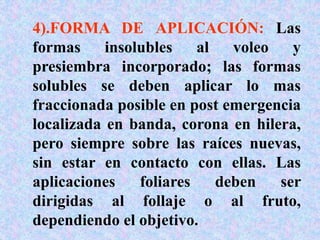 4).FORMA DE APLICACIÓN: Las
formas insolubles al voleo y
presiembra incorporado; las formas
solubles se deben aplicar lo mas
fraccionada posible en post emergencia
localizada en banda, corona en hilera,
pero siempre sobre las raíces nuevas,
sin estar en contacto con ellas. Las
aplicaciones foliares deben ser
dirigidas al follaje o al fruto,
dependiendo el objetivo.
 