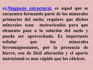 a).Magnesio estructural, es aquel que se
encuentra formando parte de los minerales
primarios del suelo; requiere que dichos
minerales sean meteorizados para que
elemento pase a la solución del suelo y
pueda ser aprovechado. Es importante
señalar que los minerales
ferromagnesianos, por la presencia de
hierro, son de fácil alteración y el aporte
nutricional es mas rápido que los cálcicos.
 
