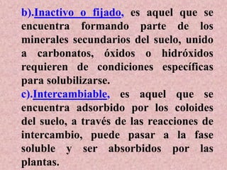 b).Inactivo o fijado, es aquel que se
encuentra formando parte de los
minerales secundarios del suelo, unido
a carbonatos, óxidos o hidróxidos
requieren de condiciones específicas
para solubilizarse.
c).Intercambiable, es aquel que se
encuentra adsorbido por los coloides
del suelo, a través de las reacciones de
intercambio, puede pasar a la fase
soluble y ser absorbidos por las
plantas.
 